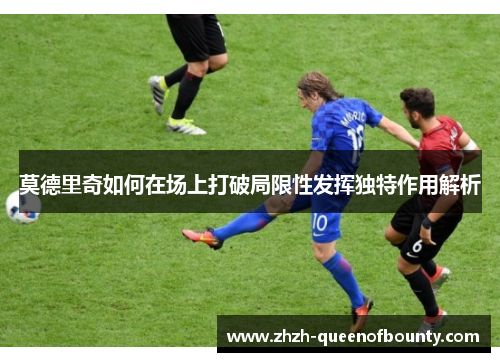 莫德里奇如何在场上打破局限性发挥独特作用解析 莫德里奇如何在场上打破局限性发挥独特作用解析