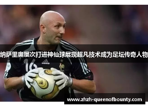 纳萨里奥屡次打进神仙球展现超凡技术成为足坛传奇人物 纳萨里奥屡次打进神仙球展现超凡技术成为足坛传奇人物