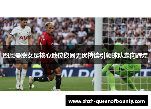 图恩曼联女足核心地位稳固无忧持续引领球队走向辉煌 图恩曼联女足核心地位稳固无忧持续引领球队走向辉煌